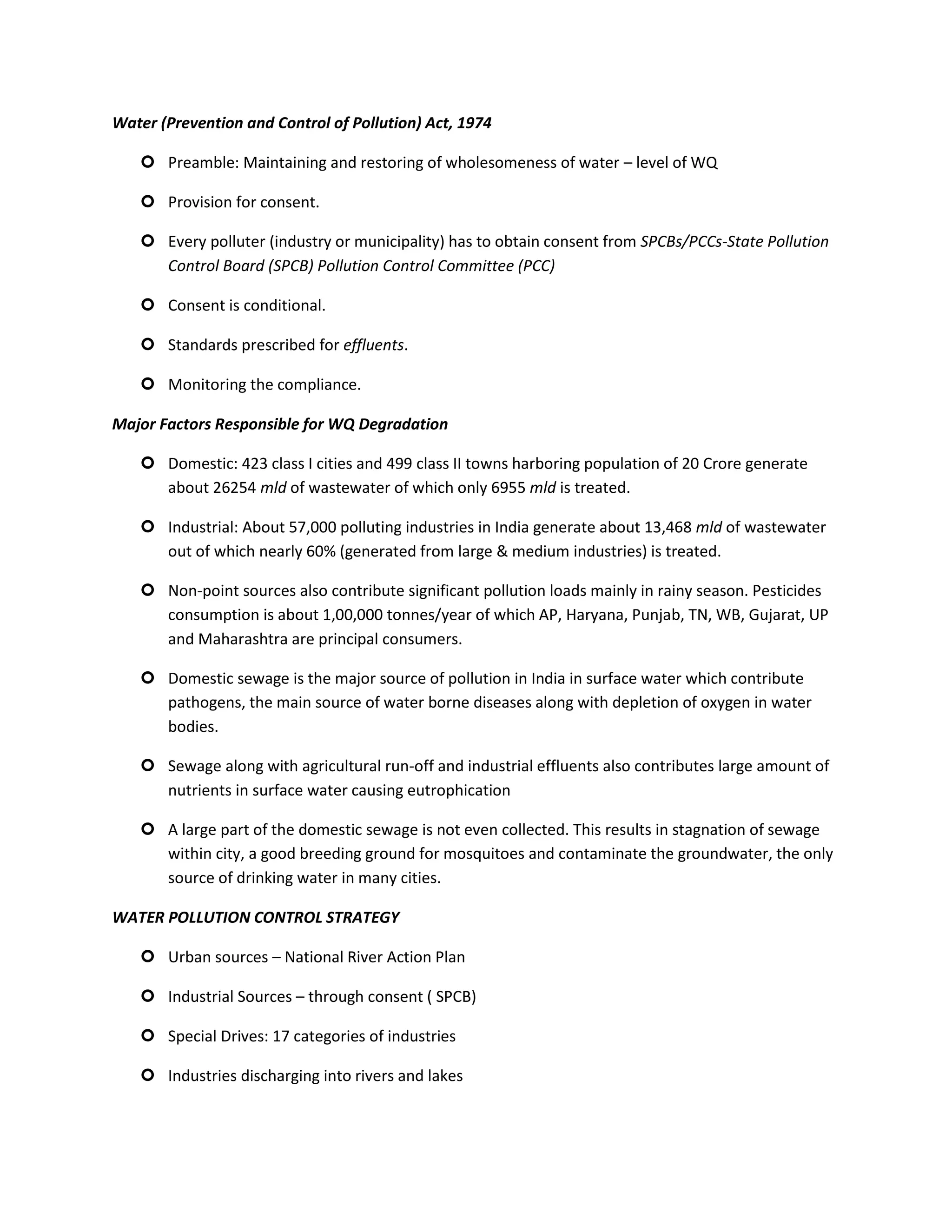 Water (Prevention and Control of Pollution) Act, 1974

    Preamble: Maintaining and restoring of wholesomeness of water – level of WQ

    Provision for consent.

    Every polluter (industry or municipality) has to obtain consent from SPCBs/PCCs-State Pollution
     Control Board (SPCB) Pollution Control Committee (PCC)

    Consent is conditional.

    Standards prescribed for effluents.

    Monitoring the compliance.

Major Factors Responsible for WQ Degradation

    Domestic: 423 class I cities and 499 class II towns harboring population of 20 Crore generate
     about 26254 mld of wastewater of which only 6955 mld is treated.

    Industrial: About 57,000 polluting industries in India generate about 13,468 mld of wastewater
     out of which nearly 60% (generated from large & medium industries) is treated.

    Non-point sources also contribute significant pollution loads mainly in rainy season. Pesticides
     consumption is about 1,00,000 tonnes/year of which AP, Haryana, Punjab, TN, WB, Gujarat, UP
     and Maharashtra are principal consumers.

    Domestic sewage is the major source of pollution in India in surface water which contribute
     pathogens, the main source of water borne diseases along with depletion of oxygen in water
     bodies.

    Sewage along with agricultural run-off and industrial effluents also contributes large amount of
     nutrients in surface water causing eutrophication

    A large part of the domestic sewage is not even collected. This results in stagnation of sewage
     within city, a good breeding ground for mosquitoes and contaminate the groundwater, the only
     source of drinking water in many cities.

WATER POLLUTION CONTROL STRATEGY

    Urban sources – National River Action Plan

    Industrial Sources – through consent ( SPCB)

    Special Drives: 17 categories of industries

    Industries discharging into rivers and lakes
 
