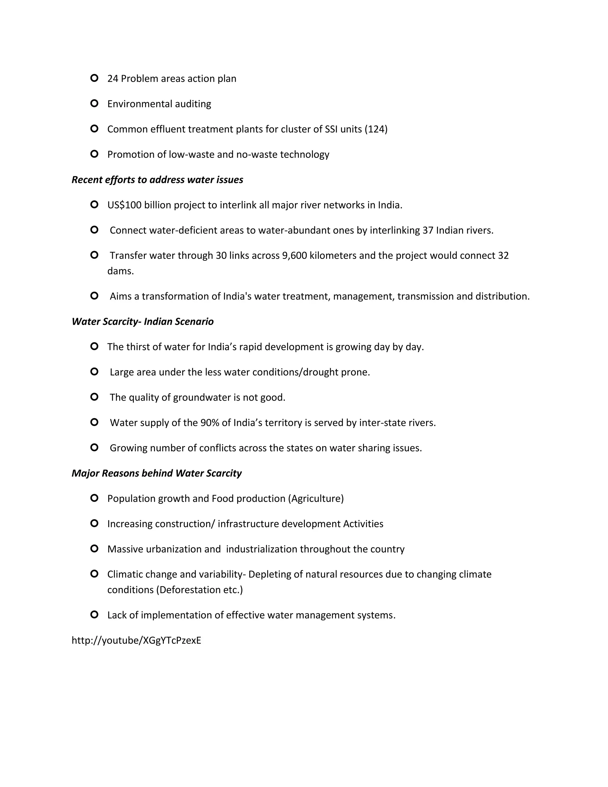  24 Problem areas action plan

    Environmental auditing

    Common effluent treatment plants for cluster of SSI units (124)

    Promotion of low-waste and no-waste technology

Recent efforts to address water issues

    US$100 billion project to interlink all major river networks in India.

    Connect water-deficient areas to water-abundant ones by interlinking 37 Indian rivers.

    Transfer water through 30 links across 9,600 kilometers and the project would connect 32
     dams.

    Aims a transformation of India's water treatment, management, transmission and distribution.

Water Scarcity- Indian Scenario

    The thirst of water for India’s rapid development is growing day by day.

    Large area under the less water conditions/drought prone.

    The quality of groundwater is not good.

    Water supply of the 90% of India’s territory is served by inter-state rivers.

    Growing number of conflicts across the states on water sharing issues.

Major Reasons behind Water Scarcity

    Population growth and Food production (Agriculture)

    Increasing construction/ infrastructure development Activities

    Massive urbanization and industrialization throughout the country

    Climatic change and variability- Depleting of natural resources due to changing climate
     conditions (Deforestation etc.)

    Lack of implementation of effective water management systems.

http://youtube/XGgYTcPzexE
 