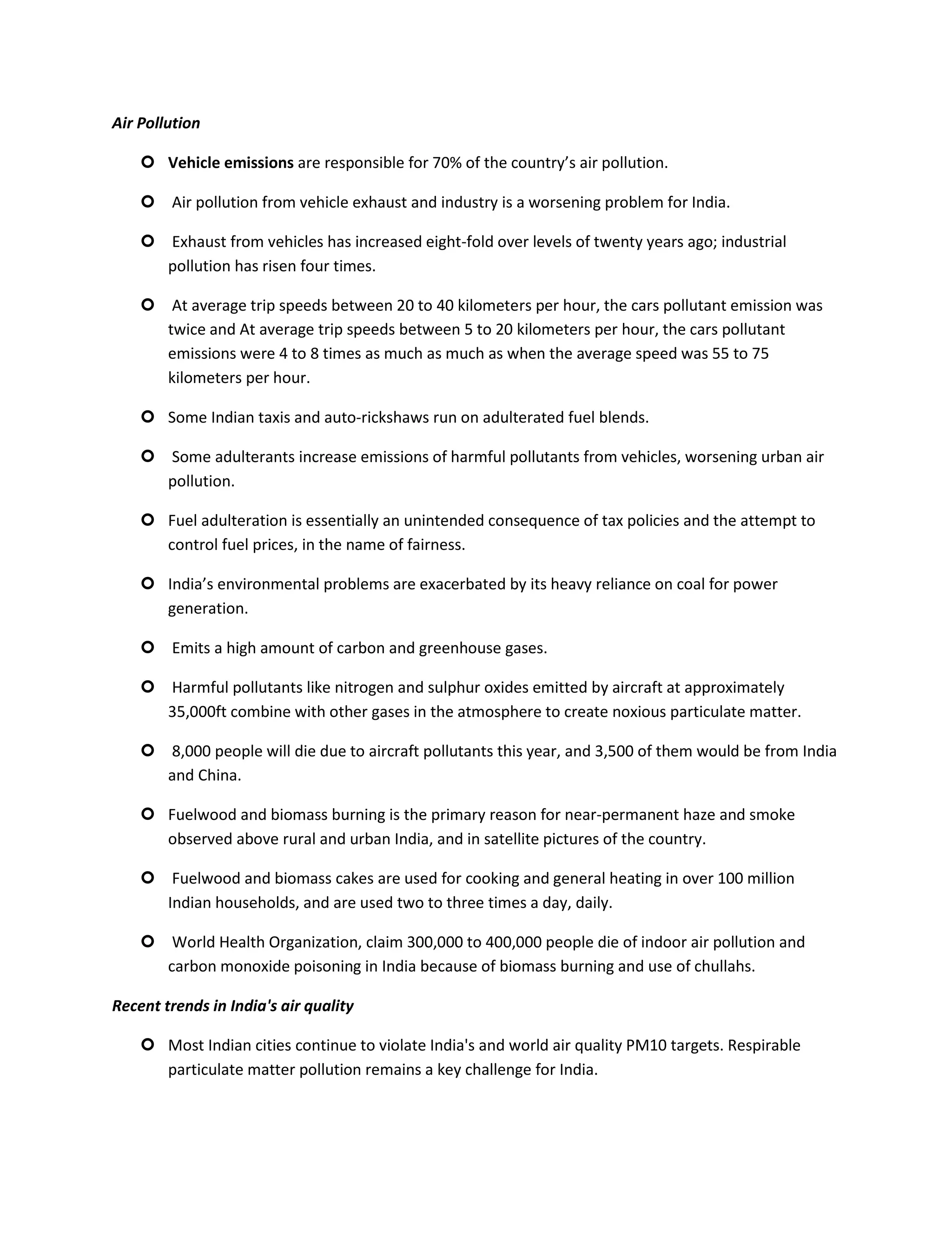 Air Pollution

     Vehicle emissions are responsible for 70% of the country’s air pollution.

     Air pollution from vehicle exhaust and industry is a worsening problem for India.

     Exhaust from vehicles has increased eight-fold over levels of twenty years ago; industrial
      pollution has risen four times.

     At average trip speeds between 20 to 40 kilometers per hour, the cars pollutant emission was
      twice and At average trip speeds between 5 to 20 kilometers per hour, the cars pollutant
      emissions were 4 to 8 times as much as much as when the average speed was 55 to 75
      kilometers per hour.

     Some Indian taxis and auto-rickshaws run on adulterated fuel blends.

     Some adulterants increase emissions of harmful pollutants from vehicles, worsening urban air
      pollution.

     Fuel adulteration is essentially an unintended consequence of tax policies and the attempt to
      control fuel prices, in the name of fairness.

     India’s environmental problems are exacerbated by its heavy reliance on coal for power
      generation.

     Emits a high amount of carbon and greenhouse gases.

     Harmful pollutants like nitrogen and sulphur oxides emitted by aircraft at approximately
      35,000ft combine with other gases in the atmosphere to create noxious particulate matter.

     8,000 people will die due to aircraft pollutants this year, and 3,500 of them would be from India
      and China.

     Fuelwood and biomass burning is the primary reason for near-permanent haze and smoke
      observed above rural and urban India, and in satellite pictures of the country.

     Fuelwood and biomass cakes are used for cooking and general heating in over 100 million
      Indian households, and are used two to three times a day, daily.

     World Health Organization, claim 300,000 to 400,000 people die of indoor air pollution and
      carbon monoxide poisoning in India because of biomass burning and use of chullahs.

Recent trends in India's air quality

     Most Indian cities continue to violate India's and world air quality PM10 targets. Respirable
      particulate matter pollution remains a key challenge for India.
 