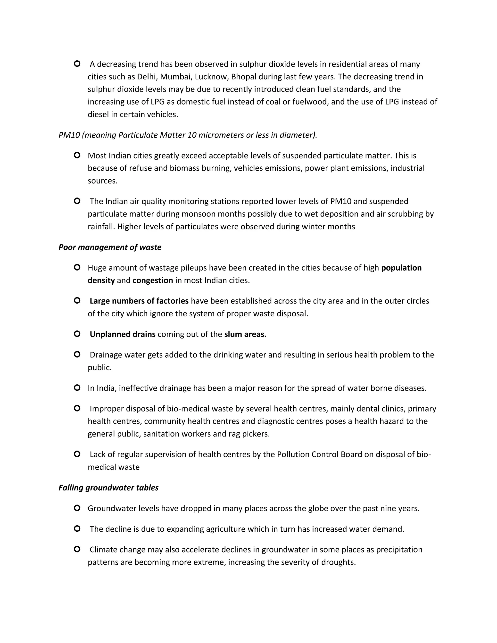  A decreasing trend has been observed in sulphur dioxide levels in residential areas of many
     cities such as Delhi, Mumbai, Lucknow, Bhopal during last few years. The decreasing trend in
     sulphur dioxide levels may be due to recently introduced clean fuel standards, and the
     increasing use of LPG as domestic fuel instead of coal or fuelwood, and the use of LPG instead of
     diesel in certain vehicles.

PM10 (meaning Particulate Matter 10 micrometers or less in diameter).

    Most Indian cities greatly exceed acceptable levels of suspended particulate matter. This is
     because of refuse and biomass burning, vehicles emissions, power plant emissions, industrial
     sources.

    The Indian air quality monitoring stations reported lower levels of PM10 and suspended
     particulate matter during monsoon months possibly due to wet deposition and air scrubbing by
     rainfall. Higher levels of particulates were observed during winter months

Poor management of waste

    Huge amount of wastage pileups have been created in the cities because of high population
     density and congestion in most Indian cities.

    Large numbers of factories have been established across the city area and in the outer circles
     of the city which ignore the system of proper waste disposal.

    Unplanned drains coming out of the slum areas.

    Drainage water gets added to the drinking water and resulting in serious health problem to the
     public.

    In India, ineffective drainage has been a major reason for the spread of water borne diseases.

    Improper disposal of bio-medical waste by several health centres, mainly dental clinics, primary
     health centres, community health centres and diagnostic centres poses a health hazard to the
     general public, sanitation workers and rag pickers.

    Lack of regular supervision of health centres by the Pollution Control Board on disposal of bio-
     medical waste

Falling groundwater tables

    Groundwater levels have dropped in many places across the globe over the past nine years.

    The decline is due to expanding agriculture which in turn has increased water demand.

    Climate change may also accelerate declines in groundwater in some places as precipitation
     patterns are becoming more extreme, increasing the severity of droughts.
 