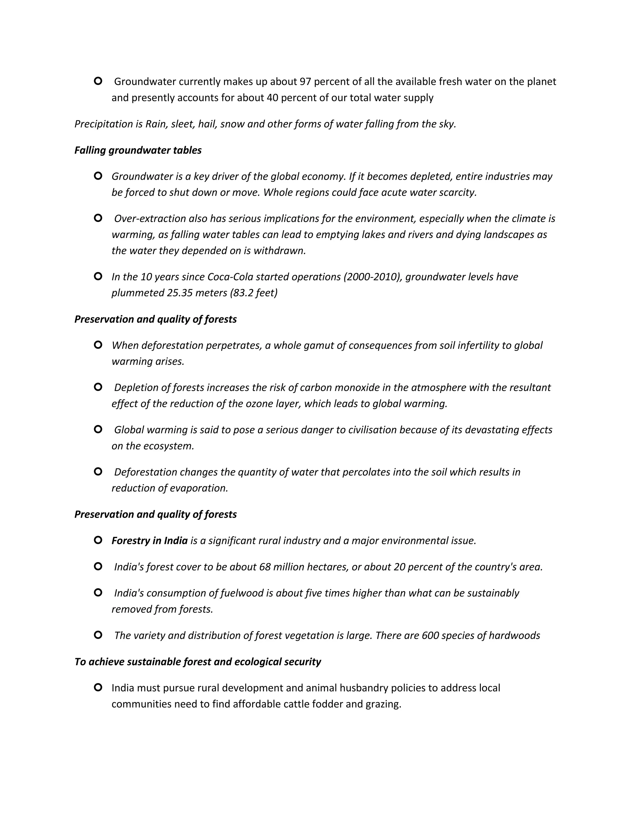  Groundwater currently makes up about 97 percent of all the available fresh water on the planet
      and presently accounts for about 40 percent of our total water supply

Precipitation is Rain, sleet, hail, snow and other forms of water falling from the sky.

Falling groundwater tables

     Groundwater is a key driver of the global economy. If it becomes depleted, entire industries may
      be forced to shut down or move. Whole regions could face acute water scarcity.

     Over-extraction also has serious implications for the environment, especially when the climate is
      warming, as falling water tables can lead to emptying lakes and rivers and dying landscapes as
      the water they depended on is withdrawn.

     In the 10 years since Coca-Cola started operations (2000-2010), groundwater levels have
      plummeted 25.35 meters (83.2 feet)

Preservation and quality of forests

     When deforestation perpetrates, a whole gamut of consequences from soil infertility to global
      warming arises.

     Depletion of forests increases the risk of carbon monoxide in the atmosphere with the resultant
      effect of the reduction of the ozone layer, which leads to global warming.

     Global warming is said to pose a serious danger to civilisation because of its devastating effects
      on the ecosystem.

     Deforestation changes the quantity of water that percolates into the soil which results in
      reduction of evaporation.

Preservation and quality of forests

     Forestry in India is a significant rural industry and a major environmental issue.

     India's forest cover to be about 68 million hectares, or about 20 percent of the country's area.

     India's consumption of fuelwood is about five times higher than what can be sustainably
      removed from forests.

     The variety and distribution of forest vegetation is large. There are 600 species of hardwoods

To achieve sustainable forest and ecological security

     India must pursue rural development and animal husbandry policies to address local
      communities need to find affordable cattle fodder and grazing.
 