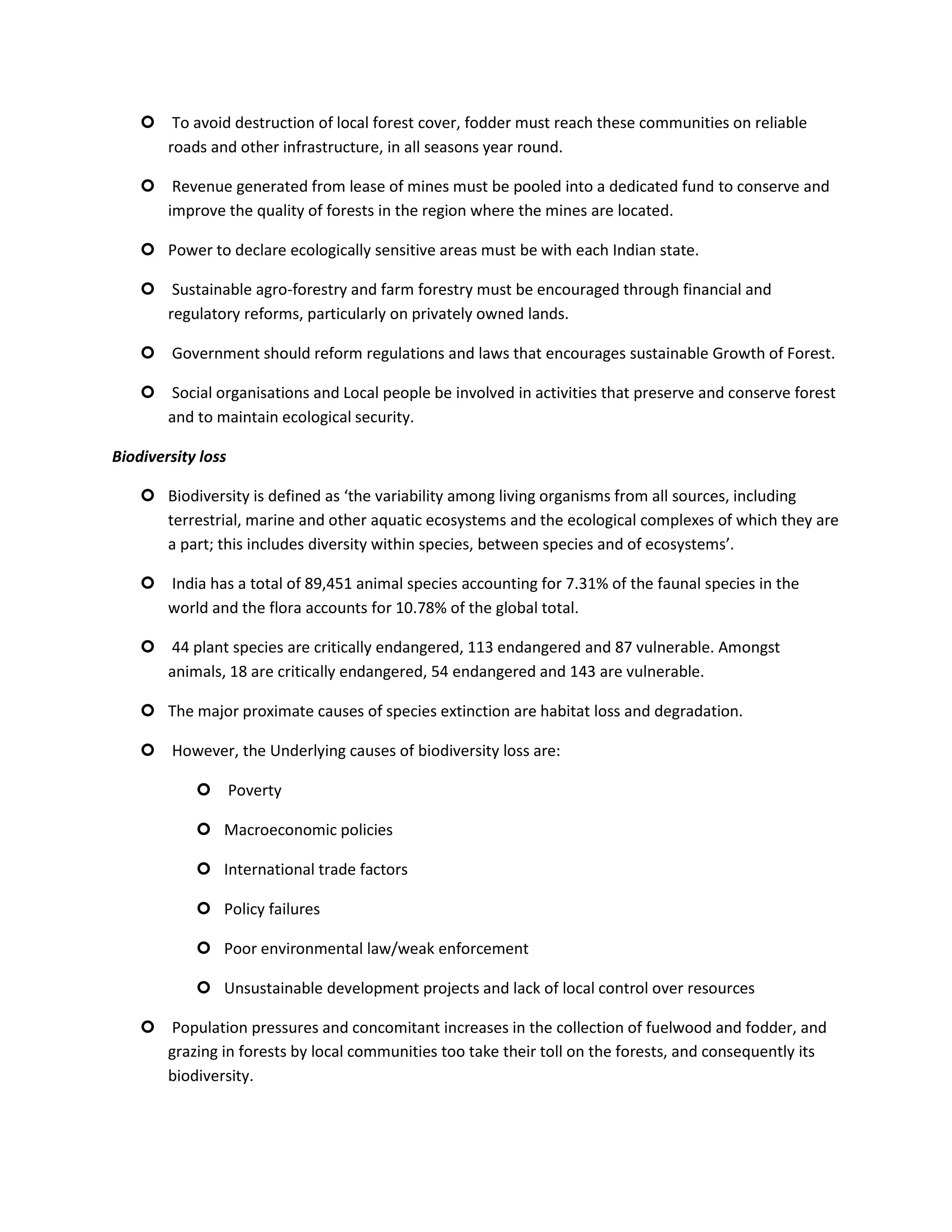  To avoid destruction of local forest cover, fodder must reach these communities on reliable
      roads and other infrastructure, in all seasons year round.

     Revenue generated from lease of mines must be pooled into a dedicated fund to conserve and
      improve the quality of forests in the region where the mines are located.

     Power to declare ecologically sensitive areas must be with each Indian state.

     Sustainable agro-forestry and farm forestry must be encouraged through financial and
      regulatory reforms, particularly on privately owned lands.

     Government should reform regulations and laws that encourages sustainable Growth of Forest.

     Social organisations and Local people be involved in activities that preserve and conserve forest
      and to maintain ecological security.

Biodiversity loss

     Biodiversity is defined as ‘the variability among living organisms from all sources, including
      terrestrial, marine and other aquatic ecosystems and the ecological complexes of which they are
      a part; this includes diversity within species, between species and of ecosystems’.

     India has a total of 89,451 animal species accounting for 7.31% of the faunal species in the
      world and the flora accounts for 10.78% of the global total.

     44 plant species are critically endangered, 113 endangered and 87 vulnerable. Amongst
      animals, 18 are critically endangered, 54 endangered and 143 are vulnerable.

     The major proximate causes of species extinction are habitat loss and degradation.

     However, the Underlying causes of biodiversity loss are:

             Poverty

             Macroeconomic policies

             International trade factors

             Policy failures

             Poor environmental law/weak enforcement

             Unsustainable development projects and lack of local control over resources

     Population pressures and concomitant increases in the collection of fuelwood and fodder, and
      grazing in forests by local communities too take their toll on the forests, and consequently its
      biodiversity.
 