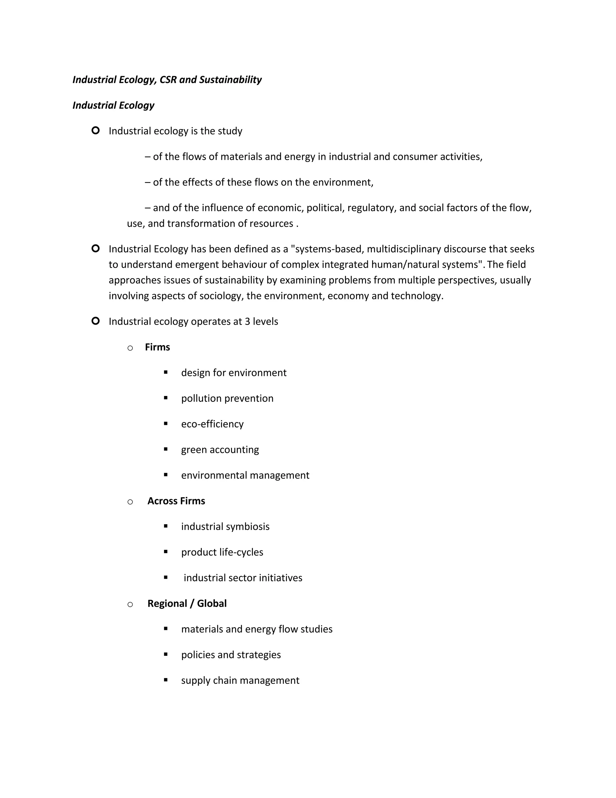 Industrial Ecology, CSR and Sustainability

Industrial Ecology

     Industrial ecology is the study

                – of the flows of materials and energy in industrial and consumer activities,

                – of the effects of these flows on the environment,

                – and of the influence of economic, political, regulatory, and social factors of the flow,
            use, and transformation of resources .

     Industrial Ecology has been defined as a "systems-based, multidisciplinary discourse that seeks
      to understand emergent behaviour of complex integrated human/natural systems". The field
      approaches issues of sustainability by examining problems from multiple perspectives, usually
      involving aspects of sociology, the environment, economy and technology.

     Industrial ecology operates at 3 levels

            o   Firms

                        design for environment

                        pollution prevention

                        eco-efficiency

                        green accounting

                        environmental management

            o   Across Firms

                        industrial symbiosis

                        product life-cycles

                        industrial sector initiatives

            o   Regional / Global

                        materials and energy flow studies

                        policies and strategies

                        supply chain management
 