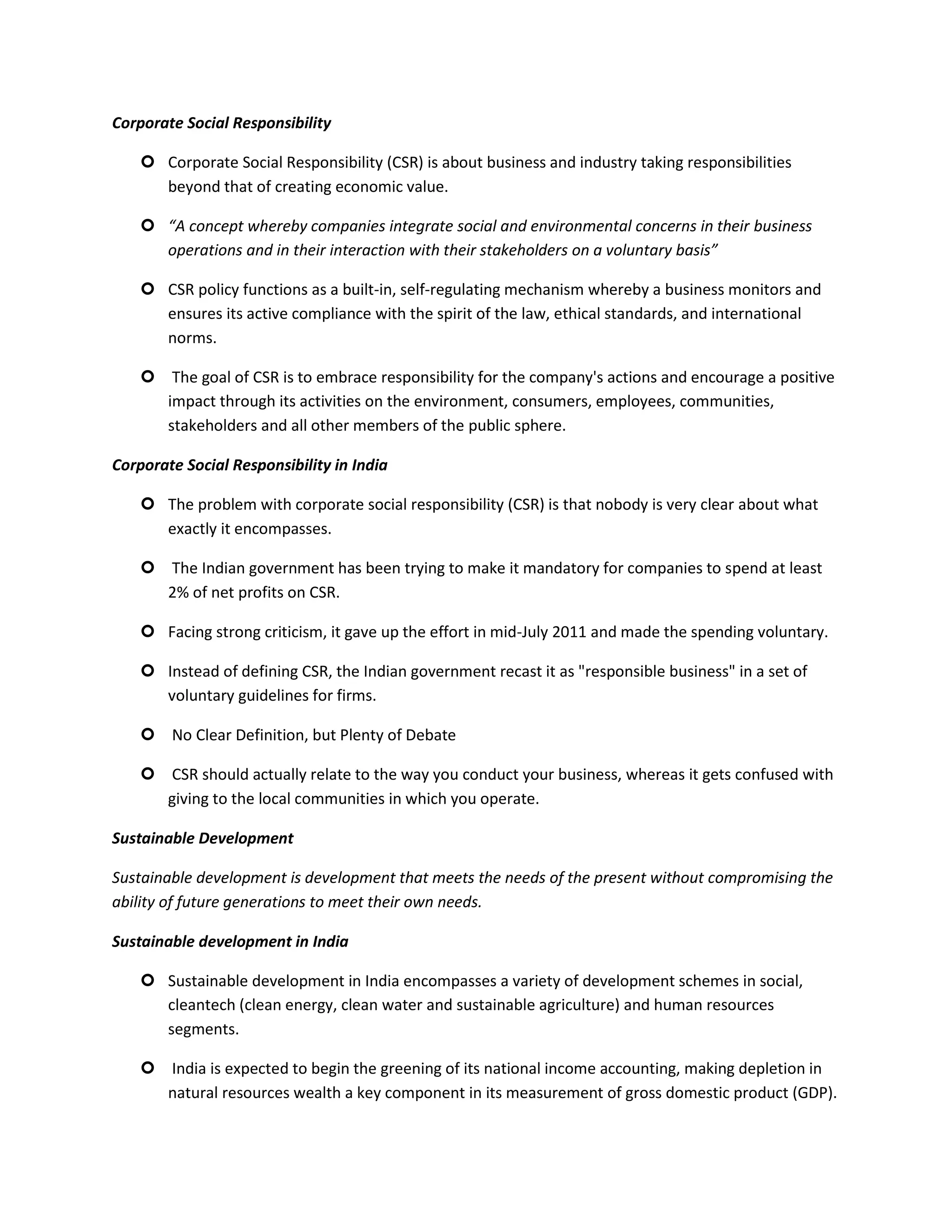 Corporate Social Responsibility

     Corporate Social Responsibility (CSR) is about business and industry taking responsibilities
      beyond that of creating economic value.

     “A concept whereby companies integrate social and environmental concerns in their business
      operations and in their interaction with their stakeholders on a voluntary basis”

     CSR policy functions as a built-in, self-regulating mechanism whereby a business monitors and
      ensures its active compliance with the spirit of the law, ethical standards, and international
      norms.

     The goal of CSR is to embrace responsibility for the company's actions and encourage a positive
      impact through its activities on the environment, consumers, employees, communities,
      stakeholders and all other members of the public sphere.

Corporate Social Responsibility in India

     The problem with corporate social responsibility (CSR) is that nobody is very clear about what
      exactly it encompasses.

     The Indian government has been trying to make it mandatory for companies to spend at least
      2% of net profits on CSR.

     Facing strong criticism, it gave up the effort in mid-July 2011 and made the spending voluntary.

     Instead of defining CSR, the Indian government recast it as "responsible business" in a set of
      voluntary guidelines for firms.

     No Clear Definition, but Plenty of Debate

     CSR should actually relate to the way you conduct your business, whereas it gets confused with
      giving to the local communities in which you operate.

Sustainable Development

Sustainable development is development that meets the needs of the present without compromising the
ability of future generations to meet their own needs.

Sustainable development in India

     Sustainable development in India encompasses a variety of development schemes in social,
      cleantech (clean energy, clean water and sustainable agriculture) and human resources
      segments.

     India is expected to begin the greening of its national income accounting, making depletion in
      natural resources wealth a key component in its measurement of gross domestic product (GDP).
 