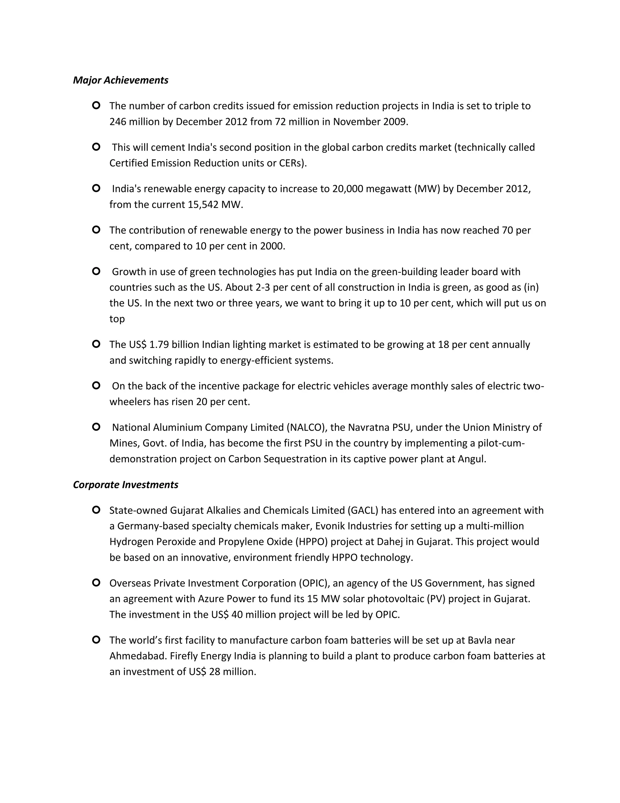 Major Achievements

    The number of carbon credits issued for emission reduction projects in India is set to triple to
     246 million by December 2012 from 72 million in November 2009.

    This will cement India's second position in the global carbon credits market (technically called
     Certified Emission Reduction units or CERs).

    India's renewable energy capacity to increase to 20,000 megawatt (MW) by December 2012,
     from the current 15,542 MW.

    The contribution of renewable energy to the power business in India has now reached 70 per
     cent, compared to 10 per cent in 2000.

    Growth in use of green technologies has put India on the green-building leader board with
     countries such as the US. About 2-3 per cent of all construction in India is green, as good as (in)
     the US. In the next two or three years, we want to bring it up to 10 per cent, which will put us on
     top

    The US$ 1.79 billion Indian lighting market is estimated to be growing at 18 per cent annually
     and switching rapidly to energy-efficient systems.

    On the back of the incentive package for electric vehicles average monthly sales of electric two-
     wheelers has risen 20 per cent.

    National Aluminium Company Limited (NALCO), the Navratna PSU, under the Union Ministry of
     Mines, Govt. of India, has become the first PSU in the country by implementing a pilot-cum-
     demonstration project on Carbon Sequestration in its captive power plant at Angul.

Corporate Investments

    State-owned Gujarat Alkalies and Chemicals Limited (GACL) has entered into an agreement with
     a Germany-based specialty chemicals maker, Evonik Industries for setting up a multi-million
     Hydrogen Peroxide and Propylene Oxide (HPPO) project at Dahej in Gujarat. This project would
     be based on an innovative, environment friendly HPPO technology.

    Overseas Private Investment Corporation (OPIC), an agency of the US Government, has signed
     an agreement with Azure Power to fund its 15 MW solar photovoltaic (PV) project in Gujarat.
     The investment in the US$ 40 million project will be led by OPIC.

    The world’s first facility to manufacture carbon foam batteries will be set up at Bavla near
     Ahmedabad. Firefly Energy India is planning to build a plant to produce carbon foam batteries at
     an investment of US$ 28 million.
 