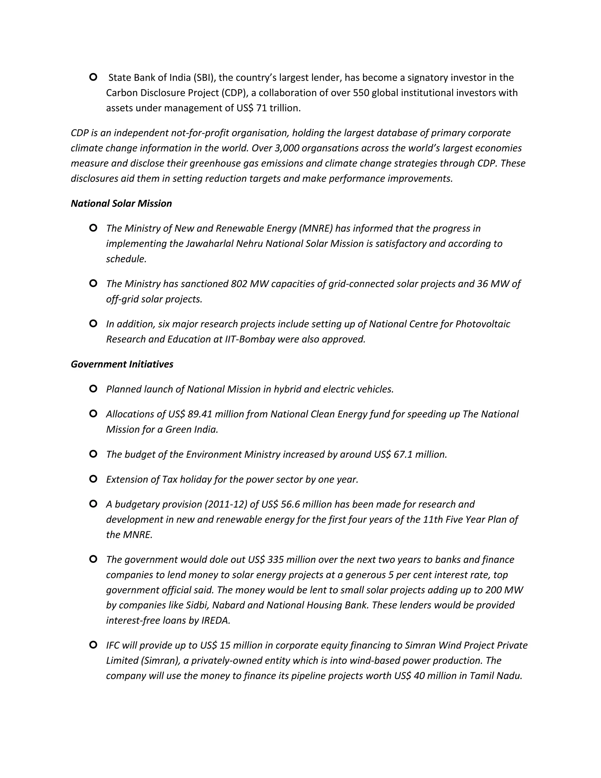  State Bank of India (SBI), the country’s largest lender, has become a signatory investor in the
     Carbon Disclosure Project (CDP), a collaboration of over 550 global institutional investors with
     assets under management of US$ 71 trillion.

CDP is an independent not-for-profit organisation, holding the largest database of primary corporate
climate change information in the world. Over 3,000 organsations across the world’s largest economies
measure and disclose their greenhouse gas emissions and climate change strategies through CDP. These
disclosures aid them in setting reduction targets and make performance improvements.

National Solar Mission

    The Ministry of New and Renewable Energy (MNRE) has informed that the progress in
     implementing the Jawaharlal Nehru National Solar Mission is satisfactory and according to
     schedule.

    The Ministry has sanctioned 802 MW capacities of grid-connected solar projects and 36 MW of
     off-grid solar projects.

    In addition, six major research projects include setting up of National Centre for Photovoltaic
     Research and Education at IIT-Bombay were also approved.

Government Initiatives

    Planned launch of National Mission in hybrid and electric vehicles.

    Allocations of US$ 89.41 million from National Clean Energy fund for speeding up The National
     Mission for a Green India.

    The budget of the Environment Ministry increased by around US$ 67.1 million.

    Extension of Tax holiday for the power sector by one year.

    A budgetary provision (2011-12) of US$ 56.6 million has been made for research and
     development in new and renewable energy for the first four years of the 11th Five Year Plan of
     the MNRE.

    The government would dole out US$ 335 million over the next two years to banks and finance
     companies to lend money to solar energy projects at a generous 5 per cent interest rate, top
     government official said. The money would be lent to small solar projects adding up to 200 MW
     by companies like Sidbi, Nabard and National Housing Bank. These lenders would be provided
     interest-free loans by IREDA.

    IFC will provide up to US$ 15 million in corporate equity financing to Simran Wind Project Private
     Limited (Simran), a privately-owned entity which is into wind-based power production. The
     company will use the money to finance its pipeline projects worth US$ 40 million in Tamil Nadu.
 