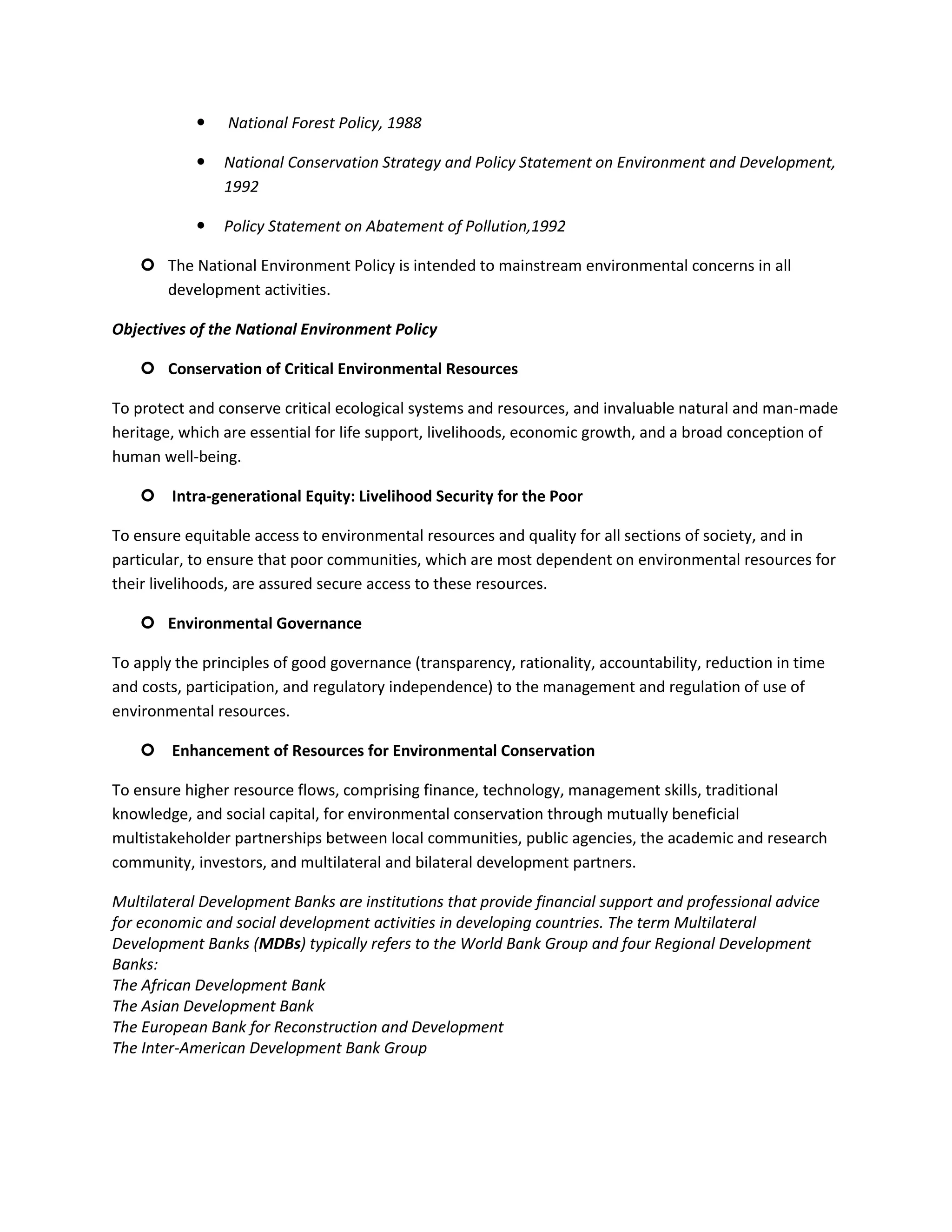    National Forest Policy, 1988

               National Conservation Strategy and Policy Statement on Environment and Development,
                1992

               Policy Statement on Abatement of Pollution,1992

     The National Environment Policy is intended to mainstream environmental concerns in all
      development activities.

Objectives of the National Environment Policy

     Conservation of Critical Environmental Resources

To protect and conserve critical ecological systems and resources, and invaluable natural and man-made
heritage, which are essential for life support, livelihoods, economic growth, and a broad conception of
human well-being.

     Intra-generational Equity: Livelihood Security for the Poor

To ensure equitable access to environmental resources and quality for all sections of society, and in
particular, to ensure that poor communities, which are most dependent on environmental resources for
their livelihoods, are assured secure access to these resources.

     Environmental Governance

To apply the principles of good governance (transparency, rationality, accountability, reduction in time
and costs, participation, and regulatory independence) to the management and regulation of use of
environmental resources.

     Enhancement of Resources for Environmental Conservation

To ensure higher resource flows, comprising finance, technology, management skills, traditional
knowledge, and social capital, for environmental conservation through mutually beneficial
multistakeholder partnerships between local communities, public agencies, the academic and research
community, investors, and multilateral and bilateral development partners.

Multilateral Development Banks are institutions that provide financial support and professional advice
for economic and social development activities in developing countries. The term Multilateral
Development Banks (MDBs) typically refers to the World Bank Group and four Regional Development
Banks:
The African Development Bank
The Asian Development Bank
The European Bank for Reconstruction and Development
The Inter-American Development Bank Group
 
