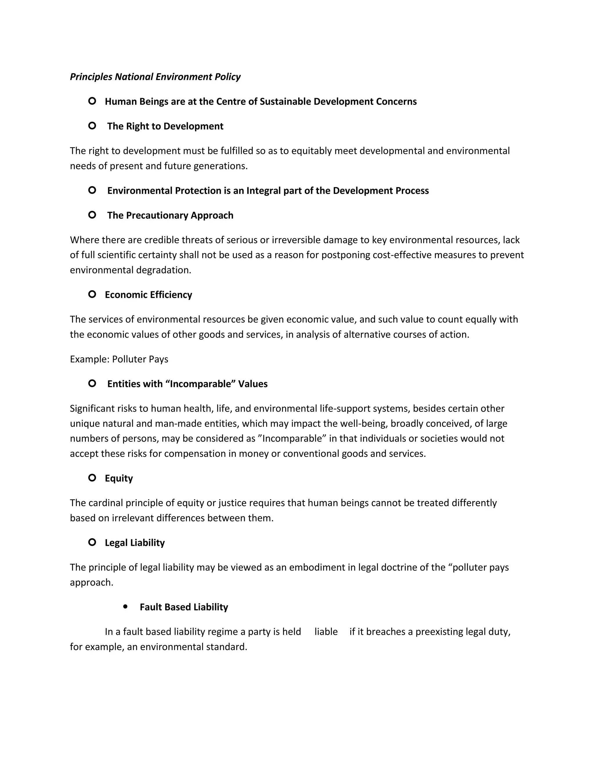 Principles National Environment Policy

     Human Beings are at the Centre of Sustainable Development Concerns

     The Right to Development

The right to development must be fulfilled so as to equitably meet developmental and environmental
needs of present and future generations.

     Environmental Protection is an Integral part of the Development Process

     The Precautionary Approach

Where there are credible threats of serious or irreversible damage to key environmental resources, lack
of full scientific certainty shall not be used as a reason for postponing cost-effective measures to prevent
environmental degradation.

     Economic Efficiency

The services of environmental resources be given economic value, and such value to count equally with
the economic values of other goods and services, in analysis of alternative courses of action.

Example: Polluter Pays

     Entities with “Incomparable” Values

Significant risks to human health, life, and environmental life-support systems, besides certain other
unique natural and man-made entities, which may impact the well-being, broadly conceived, of large
numbers of persons, may be considered as ”Incomparable” in that individuals or societies would not
accept these risks for compensation in money or conventional goods and services.

     Equity

The cardinal principle of equity or justice requires that human beings cannot be treated differently
based on irrelevant differences between them.

     Legal Liability

The principle of legal liability may be viewed as an embodiment in legal doctrine of the “polluter pays
approach.

                Fault Based Liability

        In a fault based liability regime a party is held   liable   if it breaches a preexisting legal duty,
for example, an environmental standard.
 