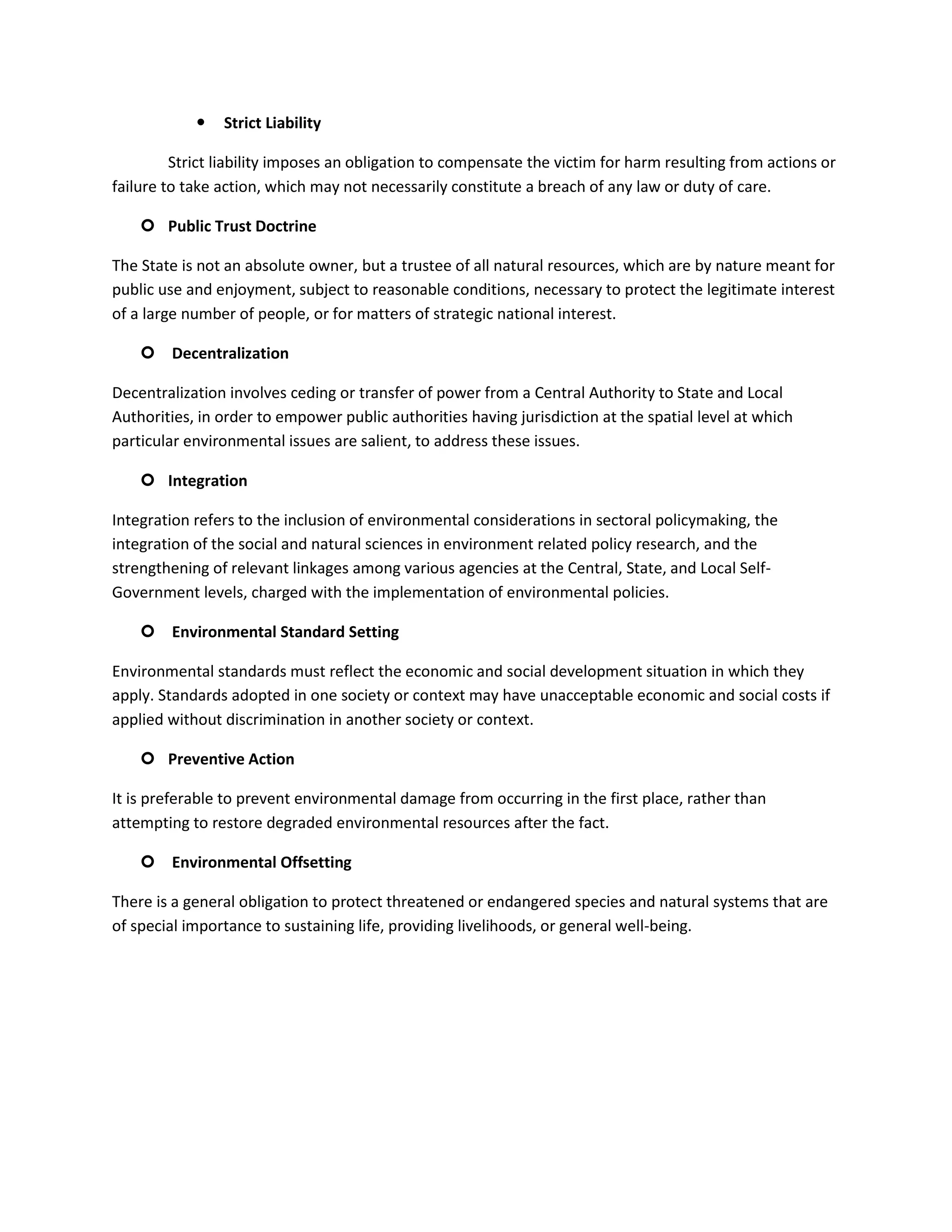    Strict Liability

         Strict liability imposes an obligation to compensate the victim for harm resulting from actions or
failure to take action, which may not necessarily constitute a breach of any law or duty of care.

     Public Trust Doctrine

The State is not an absolute owner, but a trustee of all natural resources, which are by nature meant for
public use and enjoyment, subject to reasonable conditions, necessary to protect the legitimate interest
of a large number of people, or for matters of strategic national interest.

     Decentralization

Decentralization involves ceding or transfer of power from a Central Authority to State and Local
Authorities, in order to empower public authorities having jurisdiction at the spatial level at which
particular environmental issues are salient, to address these issues.

     Integration

Integration refers to the inclusion of environmental considerations in sectoral policymaking, the
integration of the social and natural sciences in environment related policy research, and the
strengthening of relevant linkages among various agencies at the Central, State, and Local Self-
Government levels, charged with the implementation of environmental policies.

     Environmental Standard Setting

Environmental standards must reflect the economic and social development situation in which they
apply. Standards adopted in one society or context may have unacceptable economic and social costs if
applied without discrimination in another society or context.

     Preventive Action

It is preferable to prevent environmental damage from occurring in the first place, rather than
attempting to restore degraded environmental resources after the fact.

     Environmental Offsetting

There is a general obligation to protect threatened or endangered species and natural systems that are
of special importance to sustaining life, providing livelihoods, or general well-being.
 