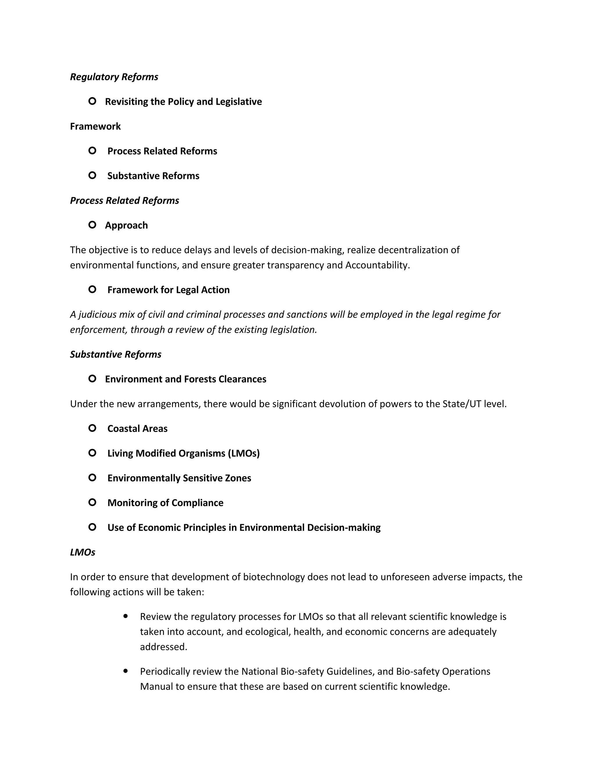 Regulatory Reforms

     Revisiting the Policy and Legislative

Framework

     Process Related Reforms

     Substantive Reforms

Process Related Reforms

     Approach

The objective is to reduce delays and levels of decision-making, realize decentralization of
environmental functions, and ensure greater transparency and Accountability.

     Framework for Legal Action

A judicious mix of civil and criminal processes and sanctions will be employed in the legal regime for
enforcement, through a review of the existing legislation.

Substantive Reforms

     Environment and Forests Clearances

Under the new arrangements, there would be significant devolution of powers to the State/UT level.

     Coastal Areas

     Living Modified Organisms (LMOs)

     Environmentally Sensitive Zones

     Monitoring of Compliance

     Use of Economic Principles in Environmental Decision-making

LMOs

In order to ensure that development of biotechnology does not lead to unforeseen adverse impacts, the
following actions will be taken:

               Review the regulatory processes for LMOs so that all relevant scientific knowledge is
                taken into account, and ecological, health, and economic concerns are adequately
                addressed.

               Periodically review the National Bio-safety Guidelines, and Bio-safety Operations
                Manual to ensure that these are based on current scientific knowledge.
 