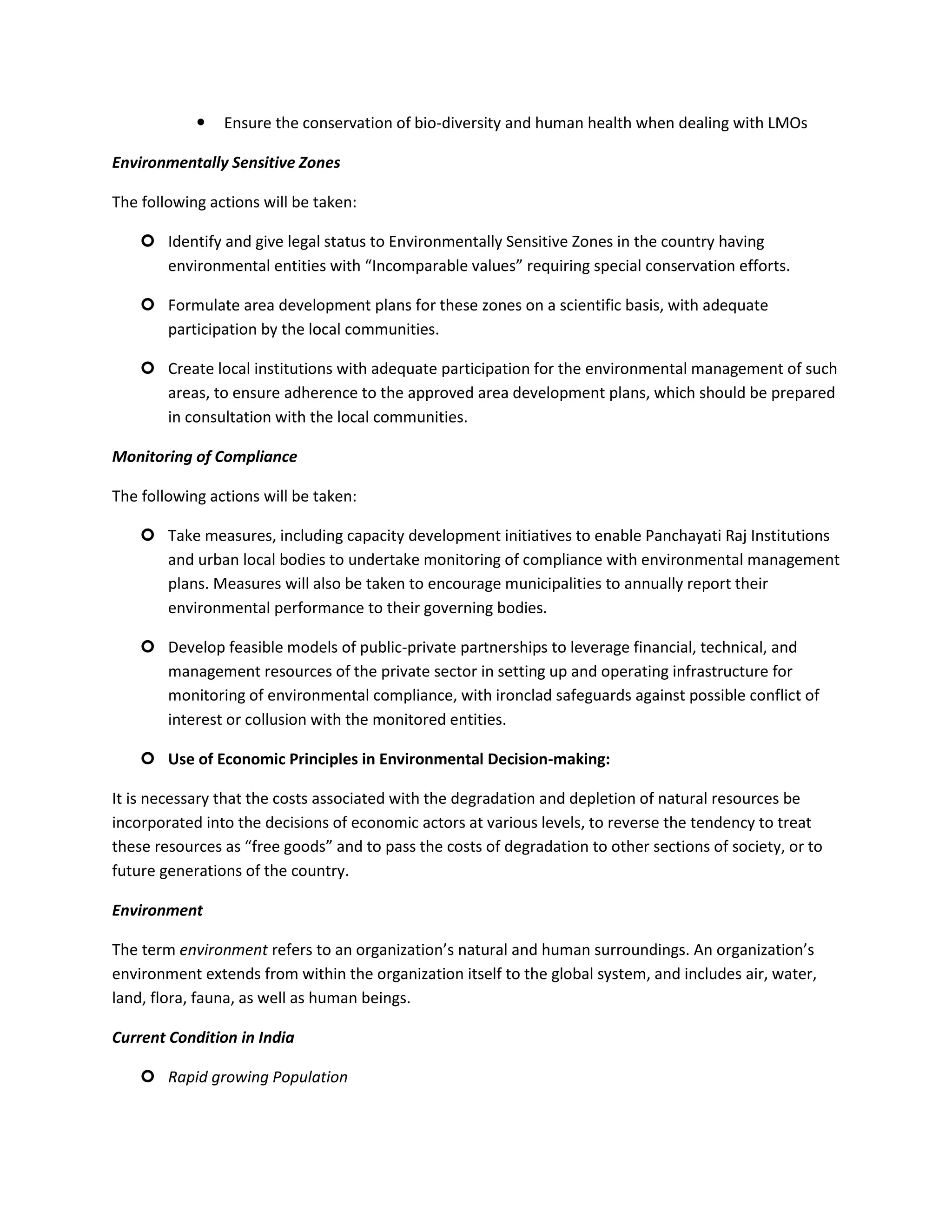    Ensure the conservation of bio-diversity and human health when dealing with LMOs

Environmentally Sensitive Zones

The following actions will be taken:

     Identify and give legal status to Environmentally Sensitive Zones in the country having
      environmental entities with “Incomparable values” requiring special conservation efforts.

     Formulate area development plans for these zones on a scientific basis, with adequate
      participation by the local communities.

     Create local institutions with adequate participation for the environmental management of such
      areas, to ensure adherence to the approved area development plans, which should be prepared
      in consultation with the local communities.

Monitoring of Compliance

The following actions will be taken:

     Take measures, including capacity development initiatives to enable Panchayati Raj Institutions
      and urban local bodies to undertake monitoring of compliance with environmental management
      plans. Measures will also be taken to encourage municipalities to annually report their
      environmental performance to their governing bodies.

     Develop feasible models of public-private partnerships to leverage financial, technical, and
      management resources of the private sector in setting up and operating infrastructure for
      monitoring of environmental compliance, with ironclad safeguards against possible conflict of
      interest or collusion with the monitored entities.

     Use of Economic Principles in Environmental Decision-making:

It is necessary that the costs associated with the degradation and depletion of natural resources be
incorporated into the decisions of economic actors at various levels, to reverse the tendency to treat
these resources as “free goods” and to pass the costs of degradation to other sections of society, or to
future generations of the country.

Environment

The term environment refers to an organization’s natural and human surroundings. An organization’s
environment extends from within the organization itself to the global system, and includes air, water,
land, flora, fauna, as well as human beings.

Current Condition in India

     Rapid growing Population
 