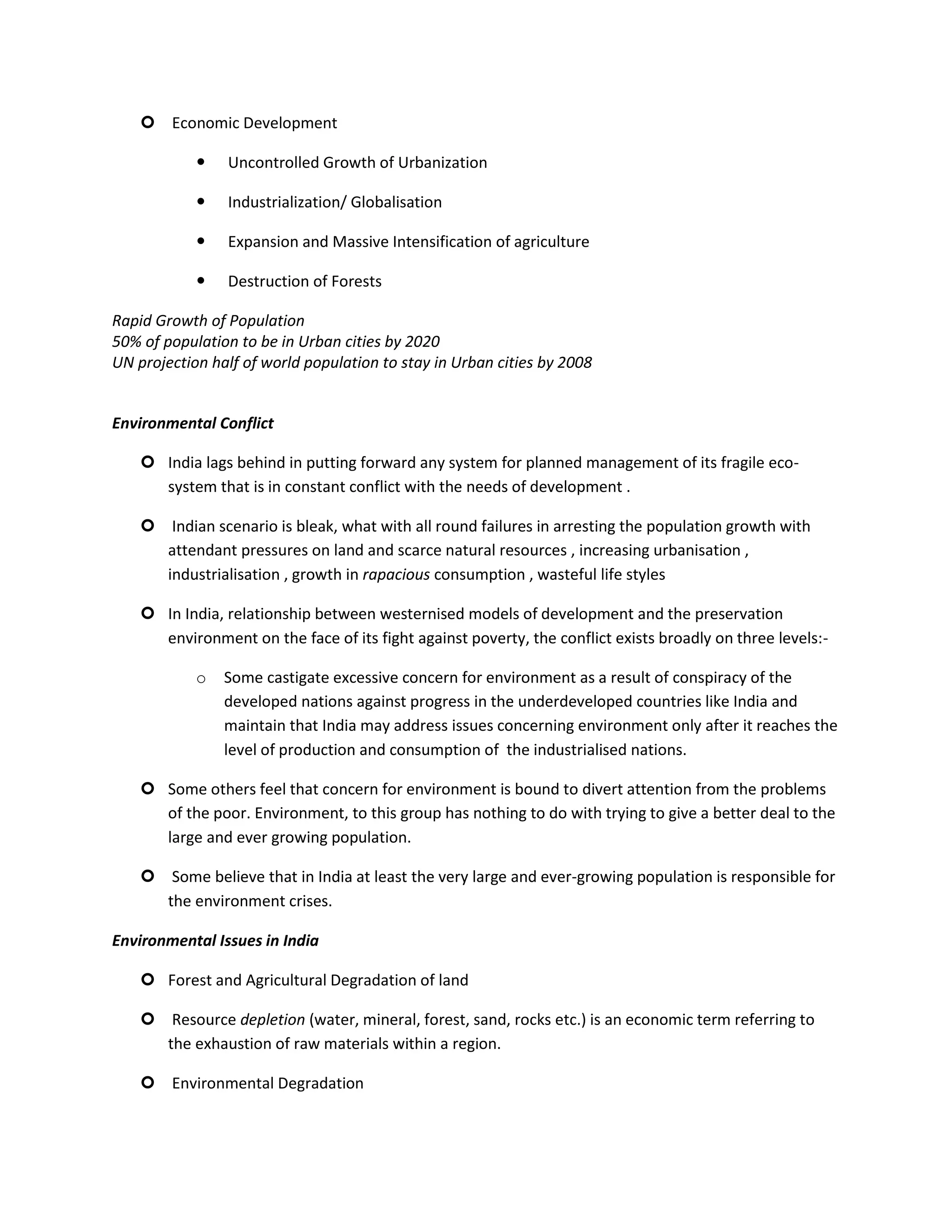  Economic Development

               Uncontrolled Growth of Urbanization

               Industrialization/ Globalisation

               Expansion and Massive Intensification of agriculture

               Destruction of Forests

Rapid Growth of Population
50% of population to be in Urban cities by 2020
UN projection half of world population to stay in Urban cities by 2008


Environmental Conflict

     India lags behind in putting forward any system for planned management of its fragile eco-
      system that is in constant conflict with the needs of development .

     Indian scenario is bleak, what with all round failures in arresting the population growth with
      attendant pressures on land and scarce natural resources , increasing urbanisation ,
      industrialisation , growth in rapacious consumption , wasteful life styles

     In India, relationship between westernised models of development and the preservation
      environment on the face of its fight against poverty, the conflict exists broadly on three levels:-

            o   Some castigate excessive concern for environment as a result of conspiracy of the
                developed nations against progress in the underdeveloped countries like India and
                maintain that India may address issues concerning environment only after it reaches the
                level of production and consumption of the industrialised nations.

     Some others feel that concern for environment is bound to divert attention from the problems
      of the poor. Environment, to this group has nothing to do with trying to give a better deal to the
      large and ever growing population.

     Some believe that in India at least the very large and ever-growing population is responsible for
      the environment crises.

Environmental Issues in India

     Forest and Agricultural Degradation of land

     Resource depletion (water, mineral, forest, sand, rocks etc.) is an economic term referring to
      the exhaustion of raw materials within a region.

     Environmental Degradation
 