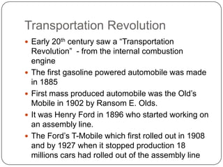 Transportation Revolution
 Early 20th century saw a “Transportation
    Revolution” - from the internal combustion
    engine
   The first gasoline powered automobile was made
    in 1885
   First mass produced automobile was the Old’s
    Mobile in 1902 by Ransom E. Olds.
   It was Henry Ford in 1896 who started working on
    an assembly line.
   The Ford’s T-Mobile which first rolled out in 1908
    and by 1927 when it stopped production 18
    millions cars had rolled out of the assembly line
 