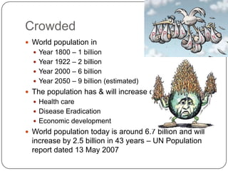 Crowded
 World population in
   Year 1800 – 1 billion
   Year 1922 – 2 billion
   Year 2000 – 6 billion
   Year 2050 – 9 billion (estimated)
 The population has & will increase due to
   Health care
   Disease Eradication
   Economic development
 World population today is around 6.7 billion and will
  increase by 2.5 billion in 43 years – UN Population
  report dated 13 May 2007
 