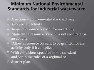 Minimum National Environmental
Standards for industrial wastewater
 A national environmental standard may:
 Prohibit an activity
 Require resource consent for an activity
 State that a resource consent is not required for
an activity
 Allow a resource consent to be granted for an
activity only if it complies
 With conditions specified in the standard
and/or in the rules of a regional or
 district plan
 