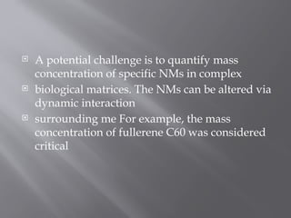  A potential challenge is to quantify mass
concentration of specific NMs in complex
 biological matrices. The NMs can be altered via
dynamic interaction
 surrounding me For example, the mass
concentration of fullerene C60 was considered
critical
 