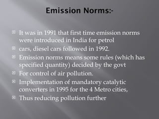 Emission Norms:-
 It was in 1991 that first time emission norms
were introduced in India for petrol
 cars, diesel cars followed in 1992.
 Emission norms means some rules (which has
specified quantity) decided by the govt
 For control of air pollution.
 Implementation of mandatory catalytic
converters in 1995 for the 4 Metro cities,
 Thus reducing pollution further
 