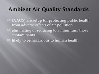 Ambient Air Quality Standards
 (AAQS) are setup for protecting public health
from adverse effects of air pollution
 eliminating or reducing to a minimum, those
contaminants
 likely to be hazardous to human health
 