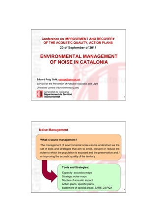 Conference on IMPROVEMENT AND RECOVERY
      OF THE ACOUSTIC QUALITY, ACTION PLANS
                        20 of September of 2011

   ENVIRONMENTAL MANAGEMENT
      OF NOISE IN CATALONIA


Eduard Puig Solé, epuigs@gencat.cat
Service for the Prevention of Pollution Acoustics and Light
Directorate General of Environmental Quality



                                                                          1




  Noise Management


   What is sound management?

   The management of environmental noise can be understood as the
   set of tools and strategies that aim to avoid, prevent or reduce the
   noise to which the population is exposed and the preservation and /
   or improving the acoustic quality of the territory .



                          Tools and Strategies:

                          Capacity acoustics maps
                          Strategic noise maps
                          Studies of acoustic impact
                          Action plans, specific plans
                          Statement of special areas: ZARE, ZEPQA         2
 