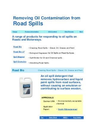 Removing Oil Contamination from

Road Spills
Range

Product Information

VOC Content

Risk Phrases

Next

A range of products for responding to oil spills on
Roads and Motorways.
Road Bio

− Cleaning Road Spills − Diesel, Oil, Grease and Paint

Road Bio LF

− Biological Degreaser for Oil Spills on Road Surfaces

Spill Magnet

− Spill Binder for Oil and Chemical spills

Spill Granules

− Absorbing Road Spills

Road Bio

Cleaning Road Spills − Diesel, Oil, Grease and Paint

An oil spill detergent that
removes hydrocarbon and liquid
paint spills from road surfaces,
without causing an emulsion or
contributing to surface erosion.

APPROVALS
German UBA − Environmentally acceptable
chemical
Application
Report

Top

− Dutch Rijkwaterstaat

Sales Sheet

MSDS

Buy Online

 
