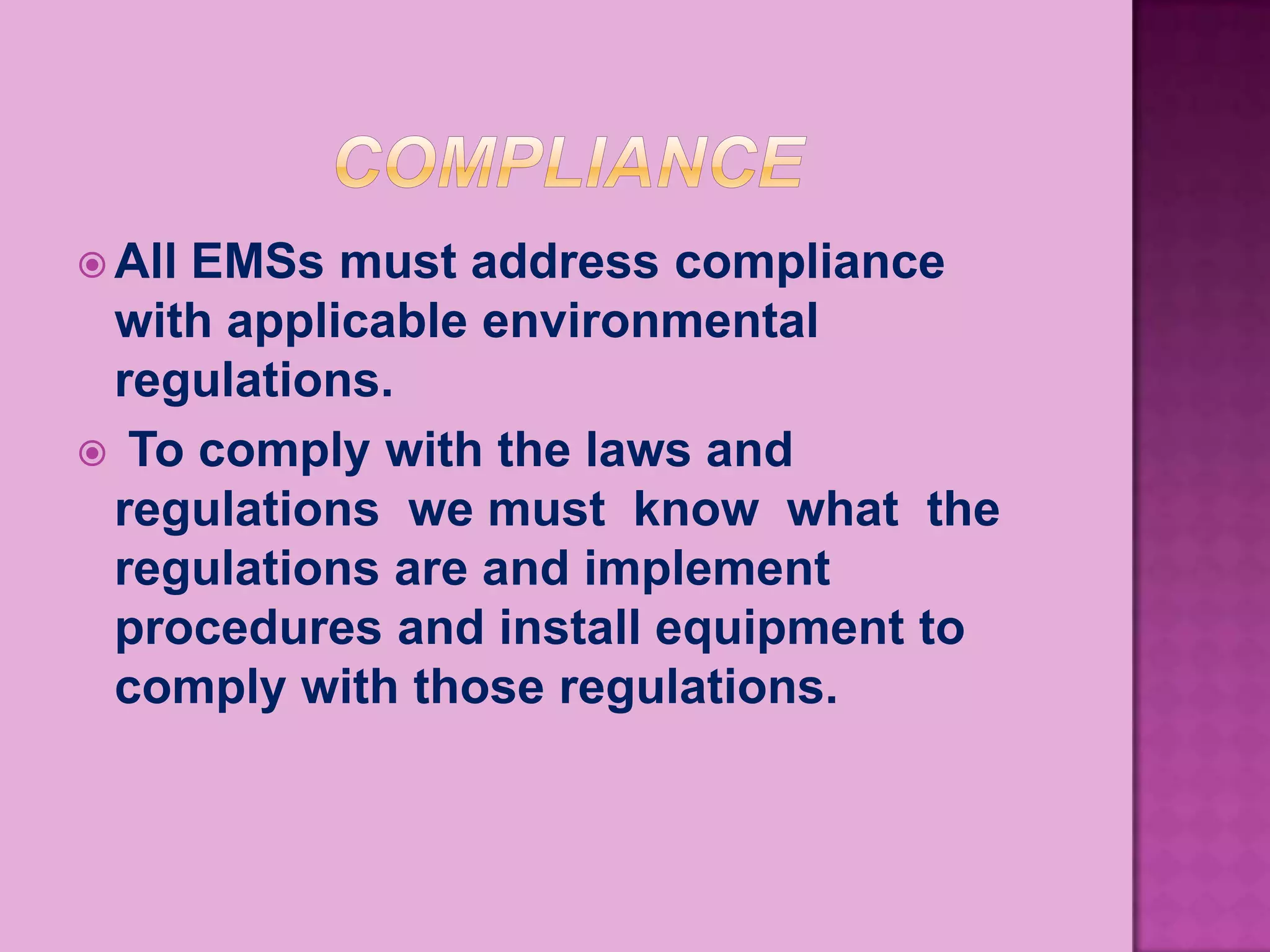  All
    EMSs must address compliance
 with applicable environmental
 regulations.
 To comply with the laws and
 regulations we must know what the
 regulations are and implement
 procedures and install equipment to
 comply with those regulations.
 