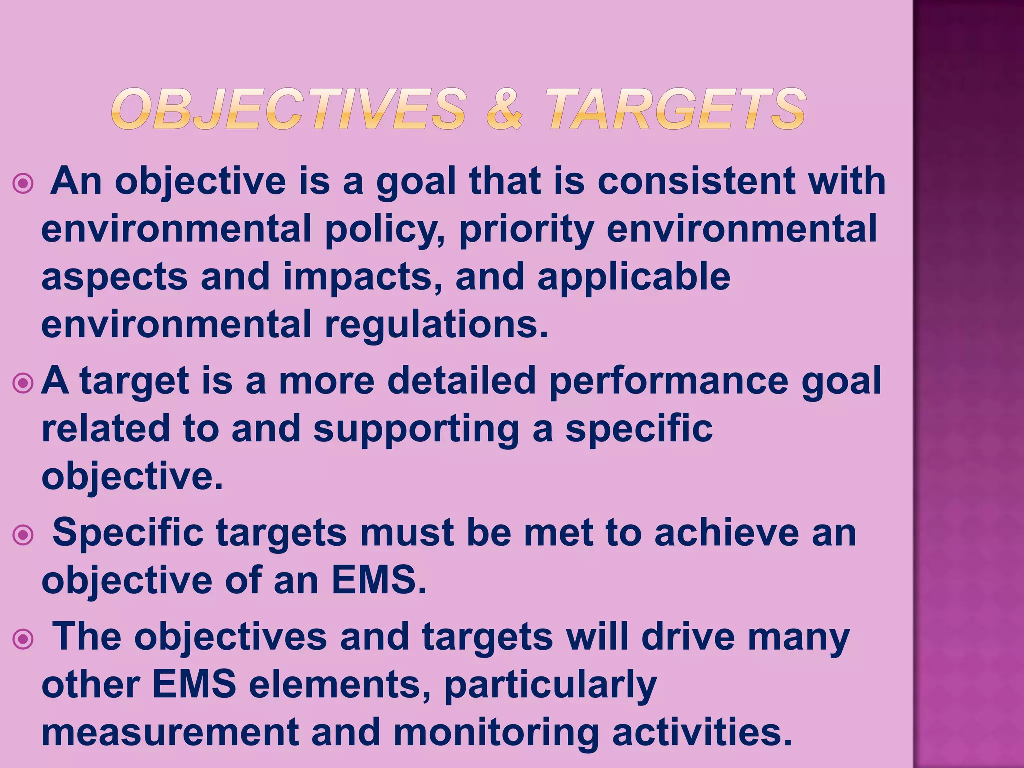   An objective is a goal that is consistent with
  environmental policy, priority environmental
  aspects and impacts, and applicable
  environmental regulations.
 A target is a more detailed performance goal
  related to and supporting a specific
  objective.
 Specific targets must be met to achieve an
  objective of an EMS.
 The objectives and targets will drive many
  other EMS elements, particularly
  measurement and monitoring activities.
 