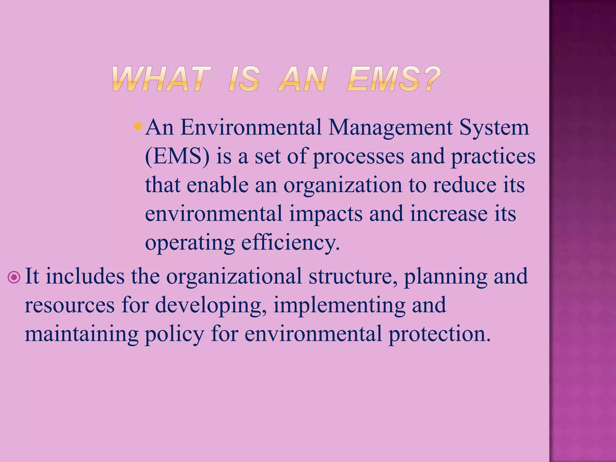 An Environmental Management System
                (EMS) is a set of processes and practices
                that enable an organization to reduce its
                environmental impacts and increase its
                operating efficiency.
 It includes the organizational structure, planning and
  resources for developing, implementing and
  maintaining policy for environmental protection.
 
