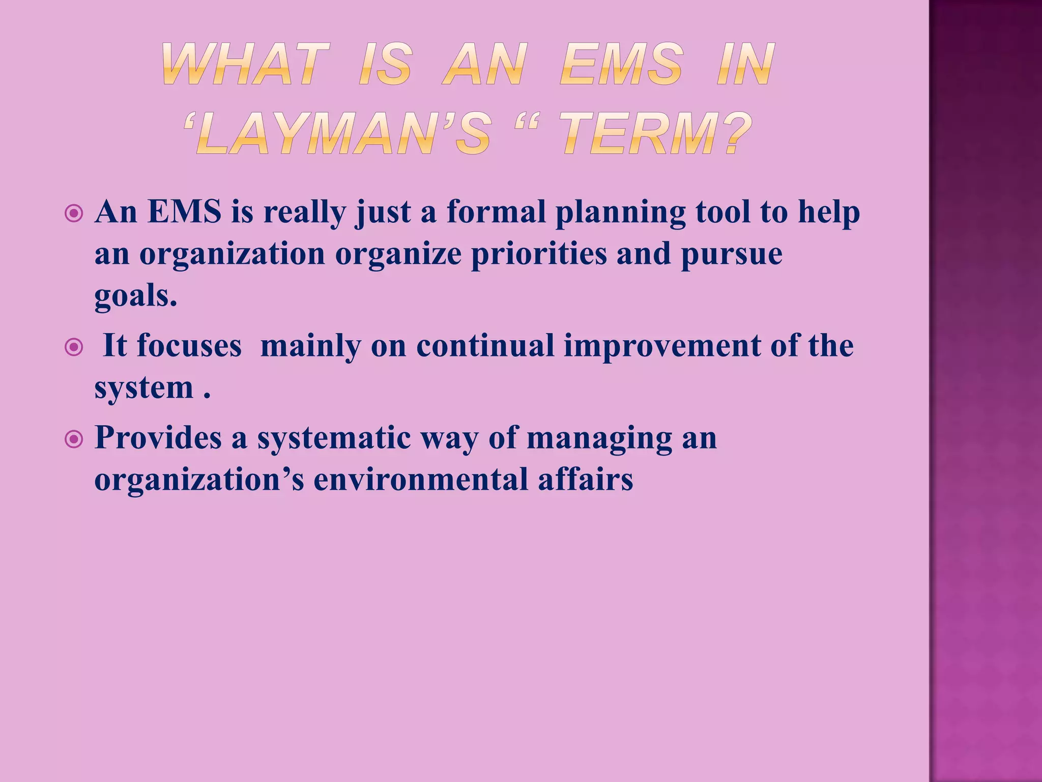  An EMS is really just a formal planning tool to help
  an organization organize priorities and pursue
  goals.
 It focuses mainly on continual improvement of the
  system .
 Provides a systematic way of managing an
  organization’s environmental affairs
 