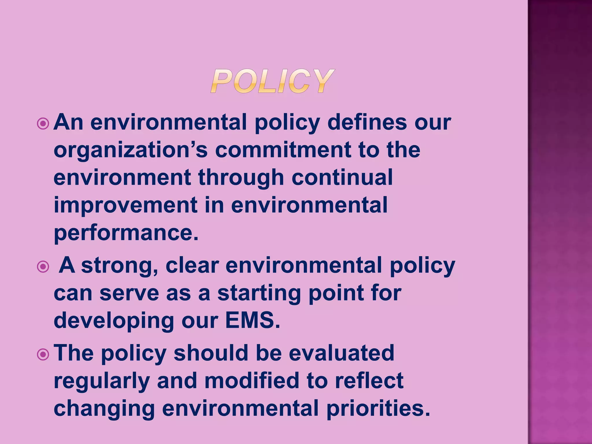  An environmental policy defines our
  organization’s commitment to the
  environment through continual
  improvement in environmental
  performance.
 A strong, clear environmental policy
  can serve as a starting point for
  developing our EMS.
 The policy should be evaluated
  regularly and modified to reflect
  changing environmental priorities.
 