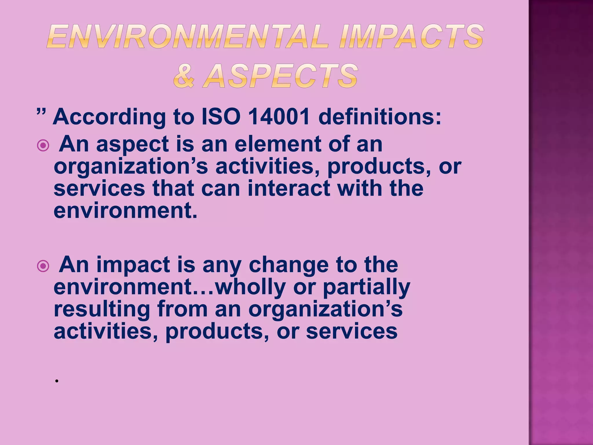 ” According to ISO 14001 definitions:
 An aspect is an element of an
  organization’s activities, products, or
  services that can interact with the
  environment.

    An impact is any change to the
    environment…wholly or partially
    resulting from an organization’s
    activities, products, or services
    .
 