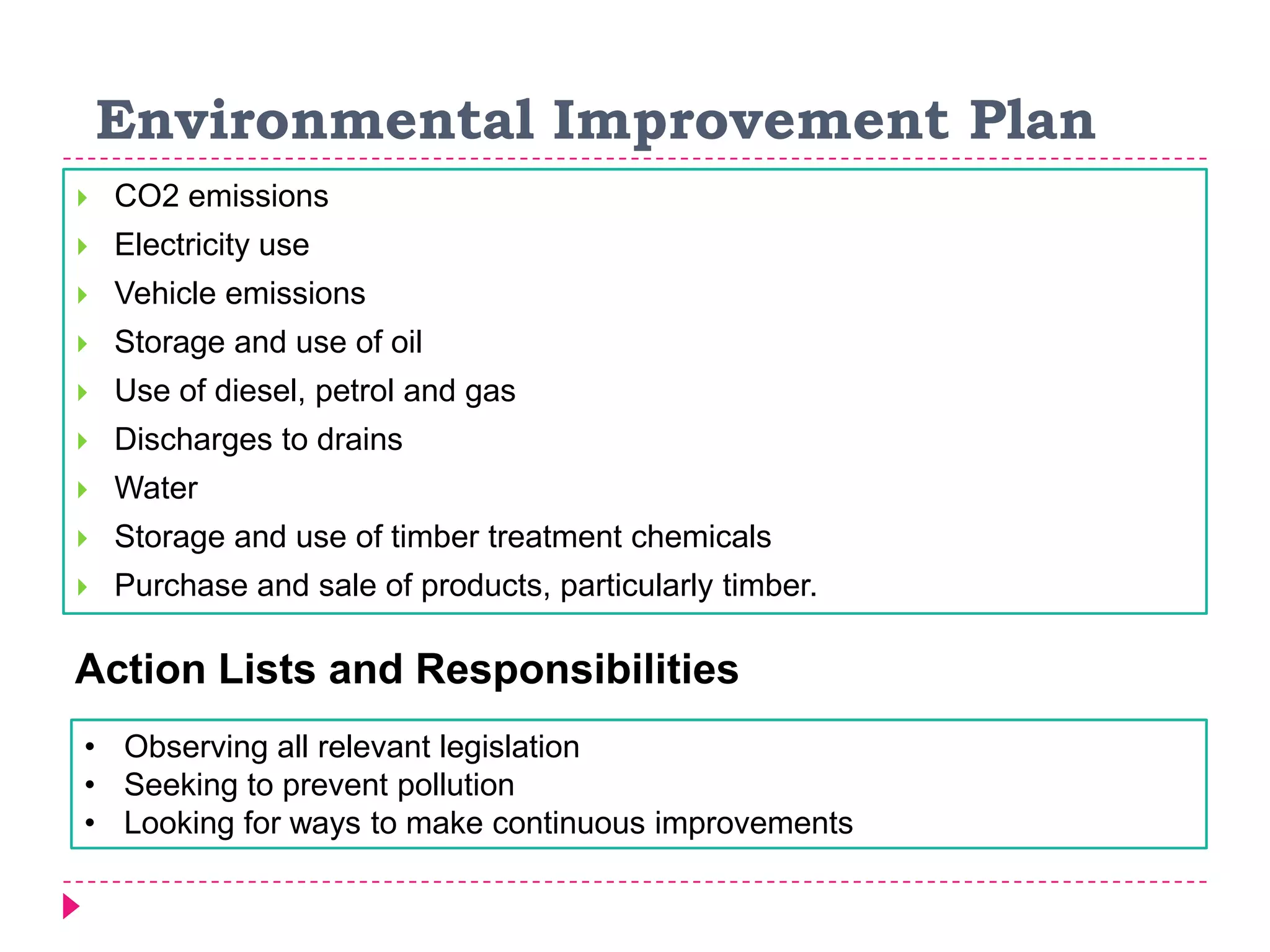 Environmental Improvement Plan
 CO2 emissions
 Electricity use
 Vehicle emissions
 Storage and use of oil
 Use of diesel, petrol and gas
 Discharges to drains
 Water
 Storage and use of timber treatment chemicals
 Purchase and sale of products, particularly timber.
• Observing all relevant legislation
• Seeking to prevent pollution
• Looking for ways to make continuous improvements
Action Lists and Responsibilities
 