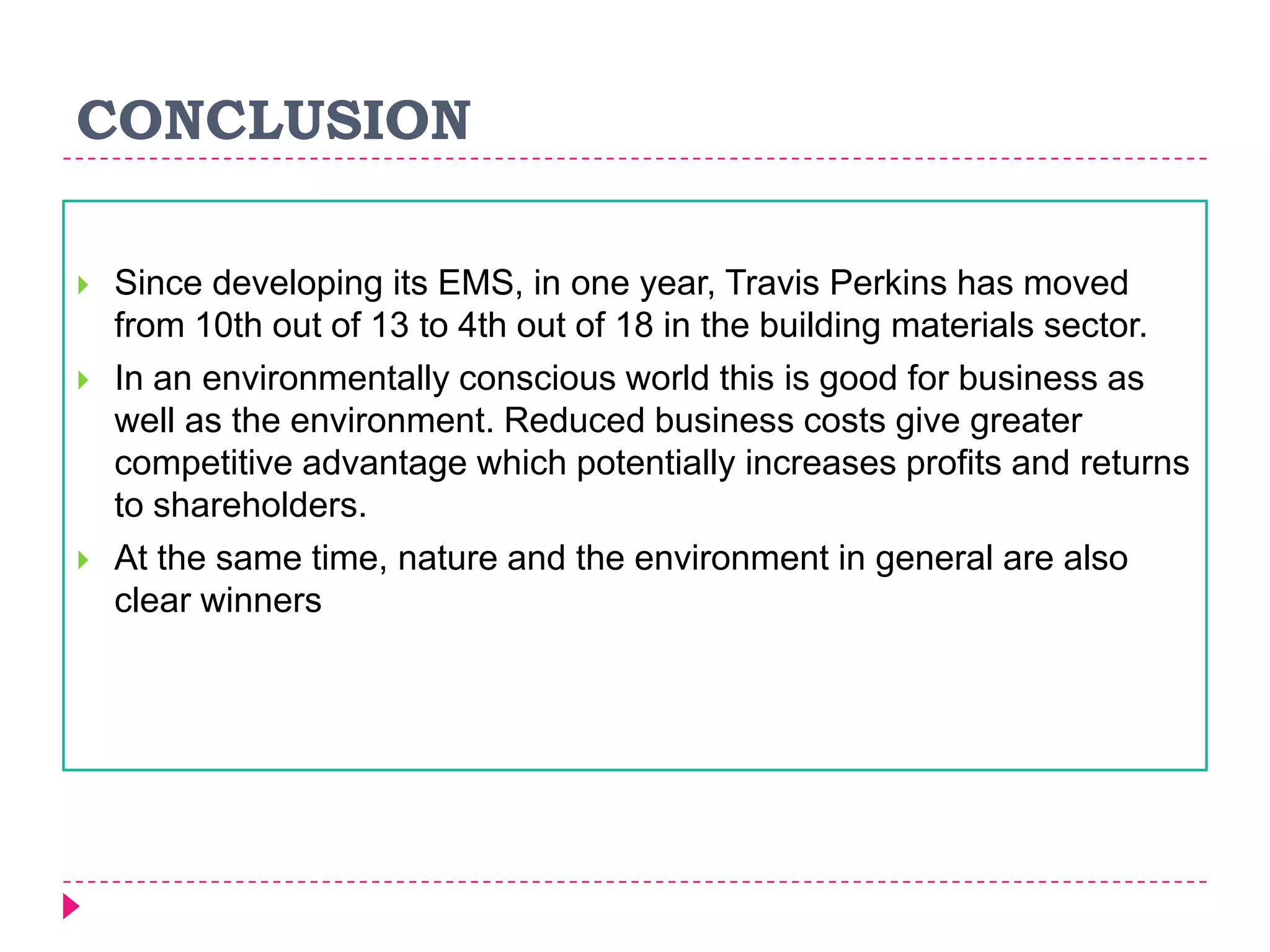 CONCLUSION
 Since developing its EMS, in one year, Travis Perkins has moved
from 10th out of 13 to 4th out of 18 in the building materials sector.
 In an environmentally conscious world this is good for business as
well as the environment. Reduced business costs give greater
competitive advantage which potentially increases profits and returns
to shareholders.
 At the same time, nature and the environment in general are also
clear winners
 