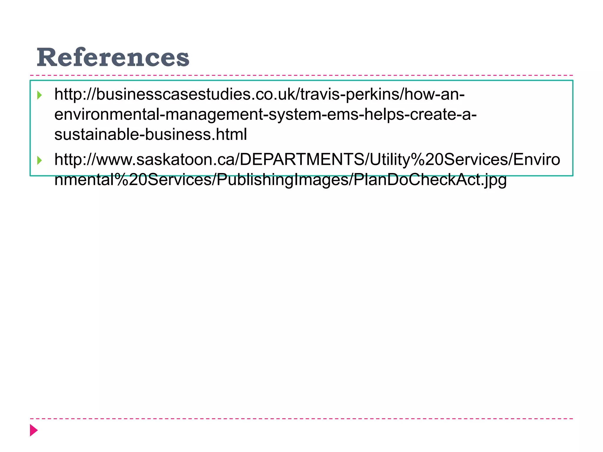 References
 http://businesscasestudies.co.uk/travis-perkins/how-an-
environmental-management-system-ems-helps-create-a-
sustainable-business.html
 http://www.saskatoon.ca/DEPARTMENTS/Utility%20Services/Enviro
nmental%20Services/PublishingImages/PlanDoCheckAct.jpg
 