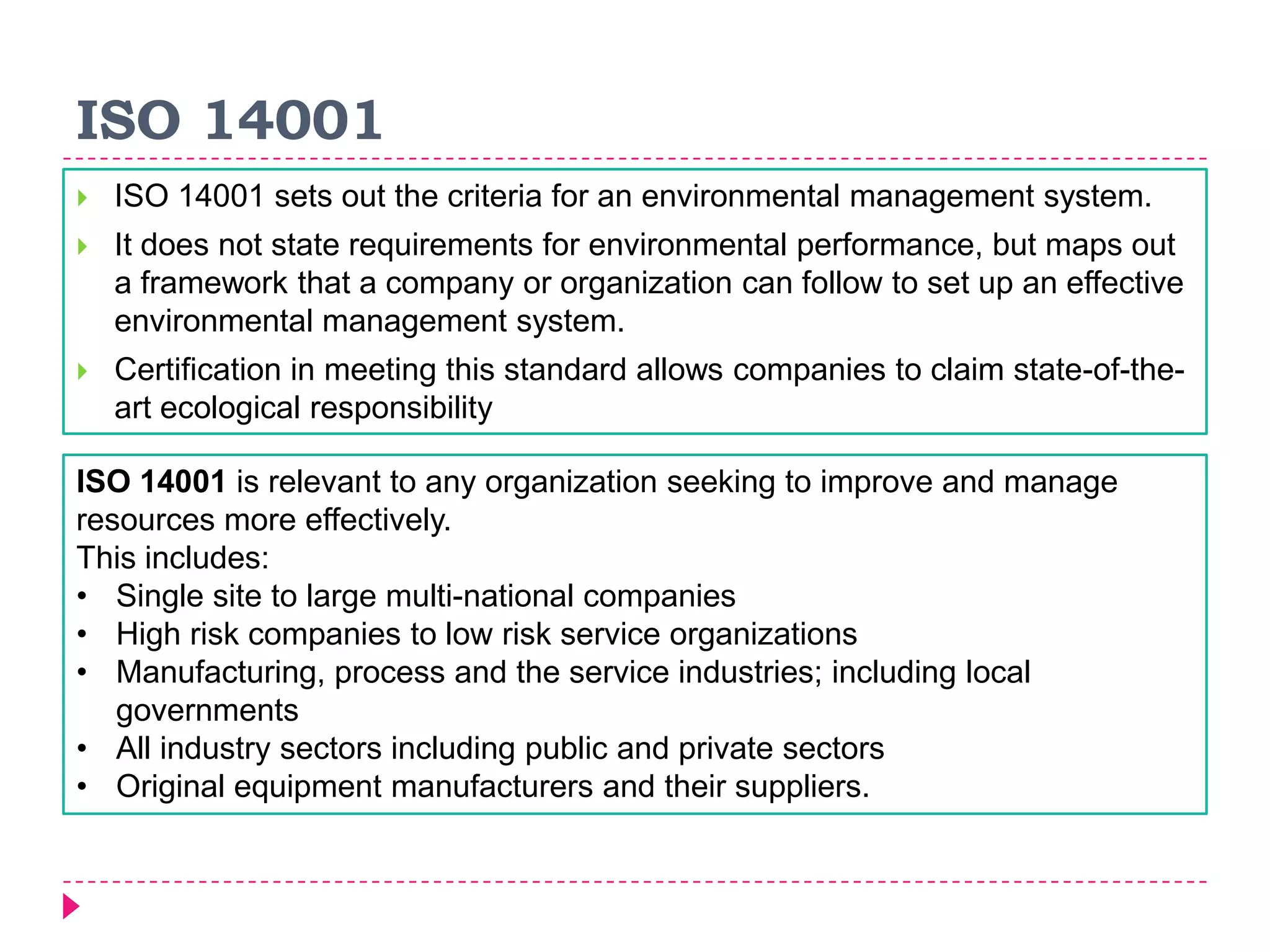 ISO 14001
 ISO 14001 sets out the criteria for an environmental management system.
 It does not state requirements for environmental performance, but maps out
a framework that a company or organization can follow to set up an effective
environmental management system.
 Certification in meeting this standard allows companies to claim state-of-the-
art ecological responsibility
ISO 14001 is relevant to any organization seeking to improve and manage
resources more effectively.
This includes:
• Single site to large multi-national companies
• High risk companies to low risk service organizations
• Manufacturing, process and the service industries; including local
governments
• All industry sectors including public and private sectors
• Original equipment manufacturers and their suppliers.
 