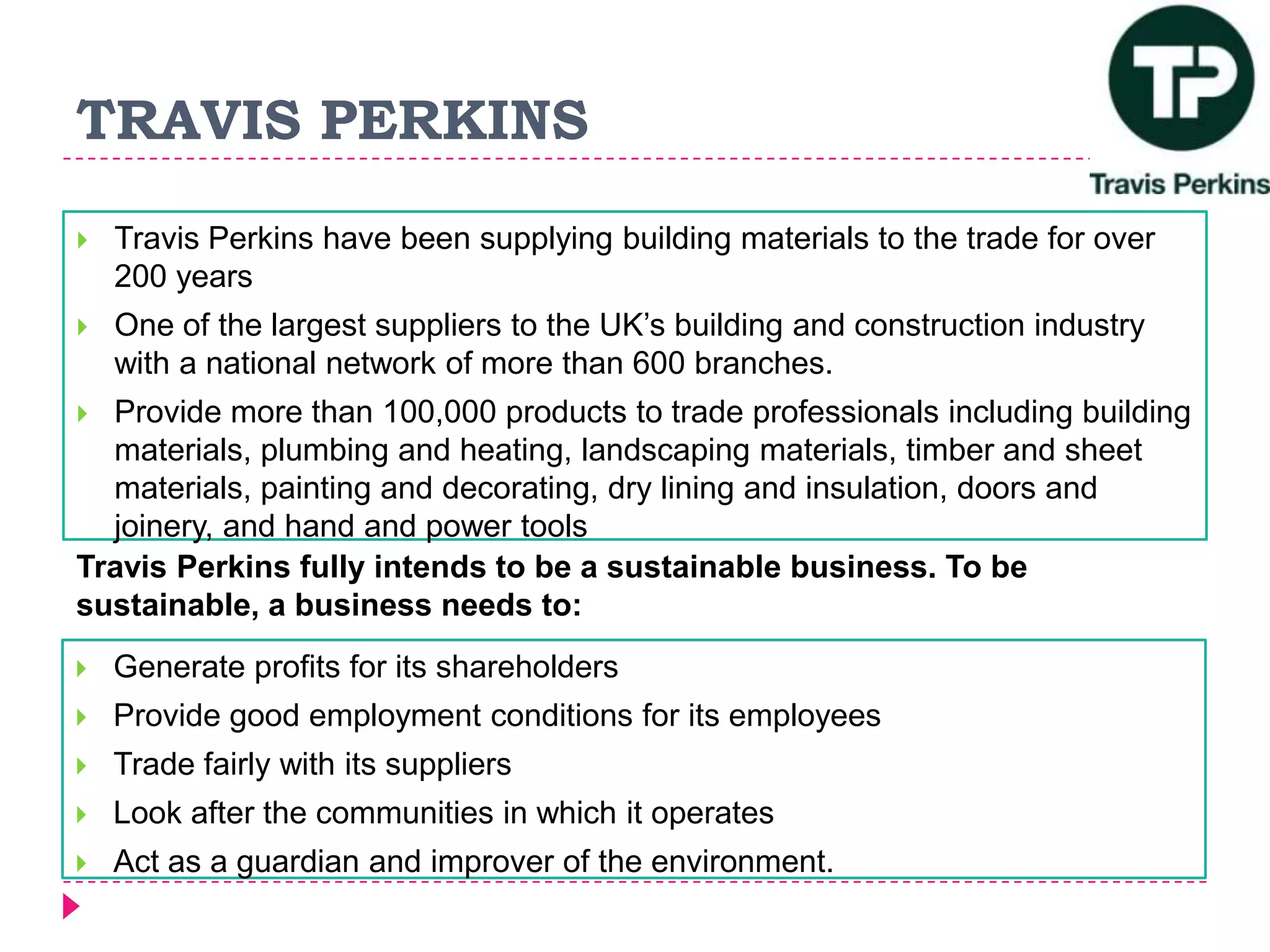TRAVIS PERKINS
 Travis Perkins have been supplying building materials to the trade for over
200 years
 One of the largest suppliers to the UK’s building and construction industry
with a national network of more than 600 branches.
 Provide more than 100,000 products to trade professionals including building
materials, plumbing and heating, landscaping materials, timber and sheet
materials, painting and decorating, dry lining and insulation, doors and
joinery, and hand and power tools
Travis Perkins fully intends to be a sustainable business. To be
sustainable, a business needs to:
 Generate profits for its shareholders
 Provide good employment conditions for its employees
 Trade fairly with its suppliers
 Look after the communities in which it operates
 Act as a guardian and improver of the environment.
 