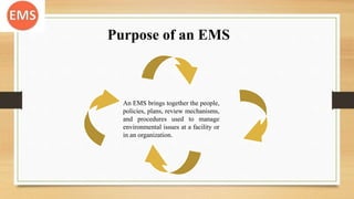 Purpose of an EMS
An EMS brings together the people,
policies, plans, review mechanisms,
and procedures used to manage
environmental issues at a facility or
in an organization.
 