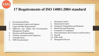 17 Requirements of ISO 14001:2004 standard
1. Environmental Policy
2. Environmental Aspects and Impacts
3. Legal and Other Requirements
4. Objectives and Targets and Environmental
Management Program
5. Structure and Responsibility
6. Training, Awareness and Competence
7. Communication
8. EMS Documentation
i. Document Control
ii. Operational Control
iii. Emergency Preparedness and Response
iv. Monitoring and Measuring
v. Evaluation of Compliance
vi. Nonconformance and Corrective and Preventive
vii. Records
viii. EMS Audit
ix. Management Review
 