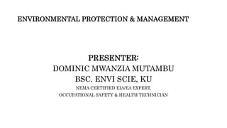 ENVIRONMENTAL PROTECTION & MANAGEMENT
PRESENTER:
DOMINIC MWANZIA MUTAMBU
BSC. ENVI SCIE, KU
NEMA CERTIFIED EIA/EA EXPERT,
OCCUPATIONAL SAFETY & HEALTH TECHNICIAN
 