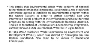 • This entails that environmental issues were concerns of national
rather than international dimensions. Nevertheless, the Stockholm
conference agreed to establish an environmental program within
the United Nations in order to gather scientific data and
information on the problem of the environment and to put forward
proposals on dealing with the environmental problems identified.
This led to formation of United Nations Environmental Programme,
currently known as UN Environment. With HQs in Gigiri, Nairobi.
• In 1983 UNGA stablished World Commission on Environment and
Development (WCED), which was chaired by Norwegian Pm, Gro
Harlem Brundtland. Also came to be known as Brundtland
Commission.
 
