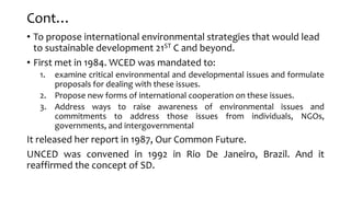 Cont…
• To propose international environmental strategies that would lead
to sustainable development 21ST C and beyond.
• First met in 1984. WCED was mandated to:
1. examine critical environmental and developmental issues and formulate
proposals for dealing with these issues.
2. Propose new forms of international cooperation on these issues.
3. Address ways to raise awareness of environmental issues and
commitments to address those issues from individuals, NGOs,
governments, and intergovernmental
It released her report in 1987, Our Common Future.
UNCED was convened in 1992 in Rio De Janeiro, Brazil. And it
reaffirmed the concept of SD.
 