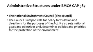 Administrative Structures under EMCA CAP 387
• The National Environment Council (The council)
• The Council is responsible for policy formulation and
directions for the purposes of the Act. It also sets national
goals and objectives and, determines policies and priorities
for the protection of the environment
 