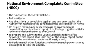 National Environment Complaints Committee
(NECC)
• The functions of the NECC shall be –
• To investigate;
• Any allegations or complaints against any person or against the
Authority in relation to the condition of the environment in Kenya.
• On its own motion, any suspected case of environmental
degradation, and to make a report of its findings together with its
recommendation thereon to the Council
• To prepare and submit to the Council, periodic reports of its
activities which report shall form part of the annual report on the
state of the environment under section 9 (3); and,
• To Perform such other functions and exercise such powers as may
be assigned to it by the Council.
 
