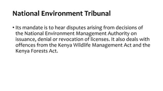 National Environment Tribunal
• Its mandate is to hear disputes arising from decisions of
the National Environment Management Authority on
issuance, denial or revocation of licenses. It also deals with
offences from the Kenya Wildlife Management Act and the
Kenya Forests Act.
 