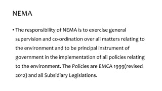 NEMA
• The responsibility of NEMA is to exercise general
supervision and co-ordination over all matters relating to
the environment and to be principal instrument of
government in the implementation of all policies relating
to the environment. The Policies are EMCA 1999(revised
2012) and all Subsidiary Legislations.
 