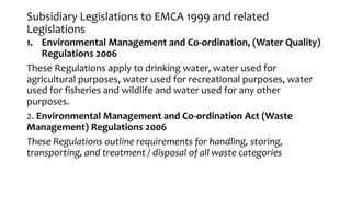 Subsidiary Legislations to EMCA 1999 and related
Legislations
1. Environmental Management and Co-ordination, (Water Quality)
Regulations 2006
These Regulations apply to drinking water, water used for
agricultural purposes, water used for recreational purposes, water
used for fisheries and wildlife and water used for any other
purposes.
2. Environmental Management and Co-ordination Act (Waste
Management) Regulations 2006
These Regulations outline requirements for handling, storing,
transporting, and treatment / disposal of all waste categories
 