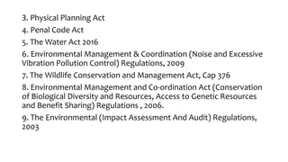3. Physical Planning Act
4. Penal Code Act
5. The Water Act 2016
6. Environmental Management & Coordination (Noise and Excessive
Vibration Pollution Control) Regulations, 2009
7. The Wildlife Conservation and Management Act, Cap 376
8. Environmental Management and Co-ordination Act (Conservation
of Biological Diversity and Resources, Access to Genetic Resources
and Benefit Sharing) Regulations , 2006.
9. The Environmental (Impact Assessment And Audit) Regulations,
2003
 