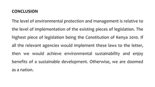 CONCLUSION
The level of environmental protection and management is relative to
the level of implementation of the existing pieces of legislation. The
highest piece of legislation being the Constitution of Kenya 2010. If
all the relevant agencies would implement these laws to the letter,
then we would achieve environmental sustainability and enjoy
benefits of a sustainable development. Otherwise, we are doomed
as a nation.
 