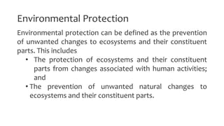 Environmental Protection
Environmental protection can be defined as the prevention
of unwanted changes to ecosystems and their constituent
parts. This includes
• The protection of ecosystems and their constituent
parts from changes associated with human activities;
and
• The prevention of unwanted natural changes to
ecosystems and their constituent parts.
 