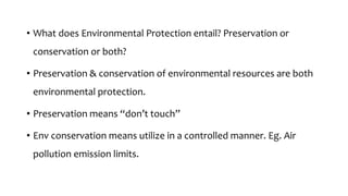 • What does Environmental Protection entail? Preservation or
conservation or both?
• Preservation & conservation of environmental resources are both
environmental protection.
• Preservation means “don’t touch”
• Env conservation means utilize in a controlled manner. Eg. Air
pollution emission limits.
 