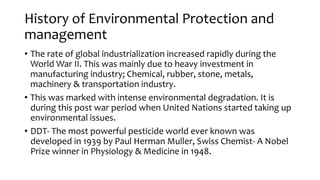 History of Environmental Protection and
management
• The rate of global industrialization increased rapidly during the
World War II. This was mainly due to heavy investment in
manufacturing industry; Chemical, rubber, stone, metals,
machinery & transportation industry.
• This was marked with intense environmental degradation. It is
during this post war period when United Nations started taking up
environmental issues.
• DDT- The most powerful pesticide world ever known was
developed in 1939 by Paul Herman Muller, Swiss Chemist- A Nobel
Prize winner in Physiology & Medicine in 1948.
 